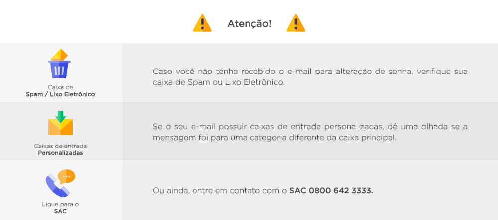Atenção! Caso você não tenha recebido o e-mail para alteração de senha, verifique sua caixa de Spam ou Lixo Eletrônico. Se o seu e-mail possuir caixas de entrada personalizadas, dê uma olhada se a mensagem foi para uma categoria diferente da caixa principal. Ou ainda, entre em contato com o SAC ou Televendas.